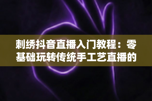 刺绣抖音直播入门教程:零基础玩转传统手工艺直播的实战指南 刺绣抖音直播入门教程:零基础玩转传统手工艺直播的实战指南
