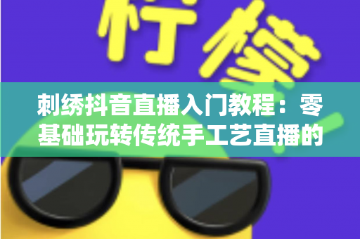 刺绣抖音直播入门教程：零基础玩转传统手工艺直播的实战指南
