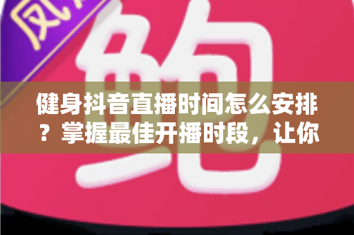 健身抖音直播时间怎么安排？掌握最佳开播时段，让你的健身直播间人气翻倍