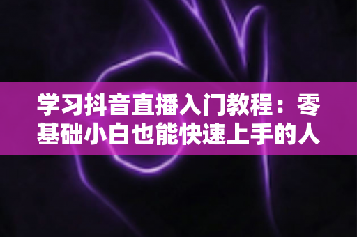 学习抖音直播入门教程:零基础小白也能快速上手的人气主播实战指南 学习抖音直播入门教程:零基础小白也能快速上手的人气主播实战指南