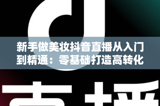 新手做美妆抖音直播从入门到精通:零基础打造高转化带货直播间的完整实战指南 新手做美妆抖音直播从入门到精通:零基础打造高转化带货直播间的完整实战指南