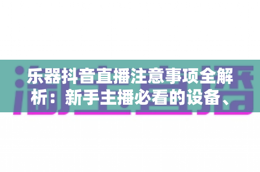 乐器抖音直播注意事项全解析:新手主播必看的设备、合规与涨粉实战指南 乐器抖音直播注意事项全解析:新手主播必看的设备、合规与涨粉实战指南