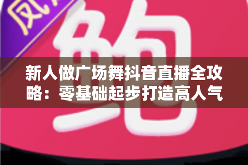 新人做广场舞抖音直播全攻略:零基础起步打造高人气直播间的实战指南 新人做广场舞抖音直播全攻略:零基础起步打造高人气直播间的实战指南