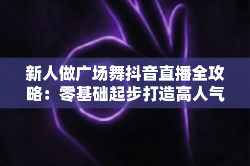 新人做广场舞抖音直播全攻略:零基础起步打造高人气直播间的实战指南 新人做广场舞抖音直播全攻略:零基础起步打造高人气直播间的实战指南