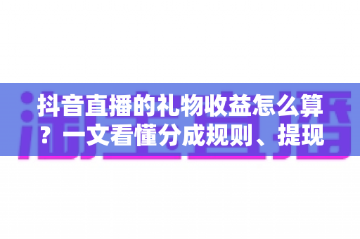 抖音直播的礼物收益怎么算？一文看懂分成规则、提现流程与增收技巧
