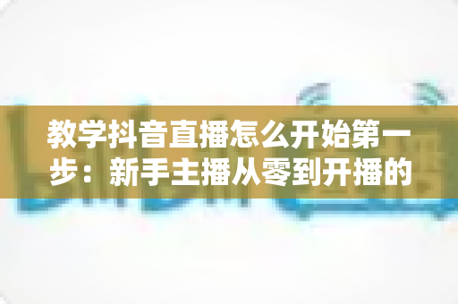 教学抖音直播怎么开始第一步:新手主播从零到开播的完整实战指南 教学抖音直播怎么开始第一步:新手主播从零到开播的完整实战指南