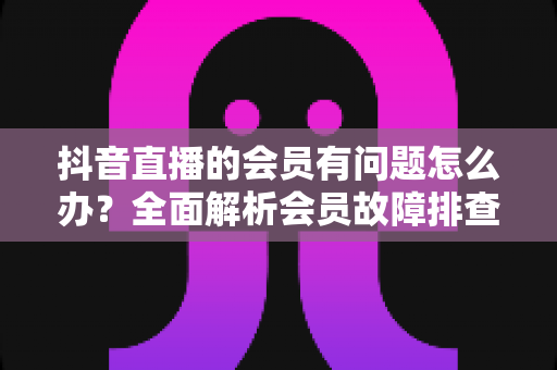抖音直播的会员有问题怎么办?全面解析会员故障排查与解决攻略,助你快速恢复权益正常使用 抖音直播的会员有问题怎么办?全面解析会员故障排查与解决攻略,助你快速恢复权益正常使用