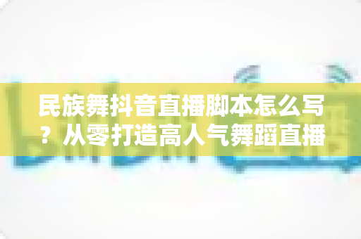 民族舞抖音直播脚本怎么写？从零打造高人气舞蹈直播间的完整实战指南