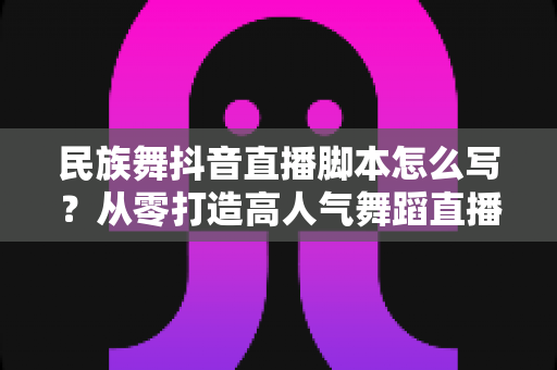 民族舞抖音直播脚本怎么写？从零打造高人气舞蹈直播间的完整实战指南