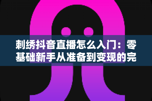 刺绣抖音直播怎么入门：零基础新手从准备到变现的完整指南