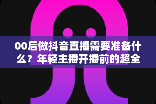 00后做抖音直播需要准备什么?年轻主播开播前的超全避坑指南 00后做抖音直播需要准备什么?年轻主播开播前的超全避坑指南