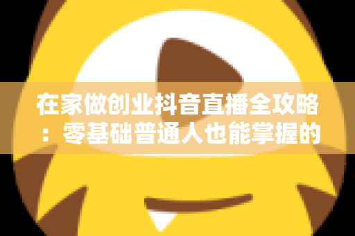 在家做创业抖音直播全攻略:零基础普通人也能掌握的居家创业新风口 在家做创业抖音直播全攻略:零基础普通人也能掌握的居家创业新风口