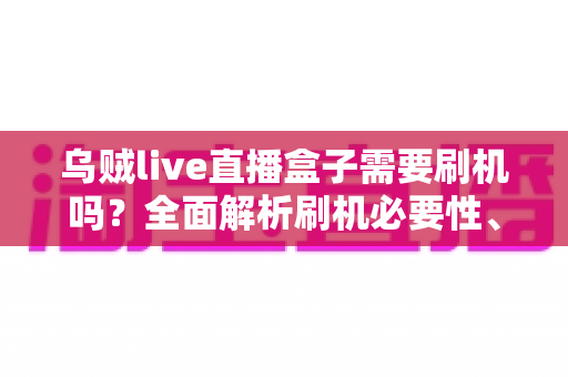 乌贼live直播盒子需要刷机吗？全面解析刷机必要性、潜在风险与实用替代方案