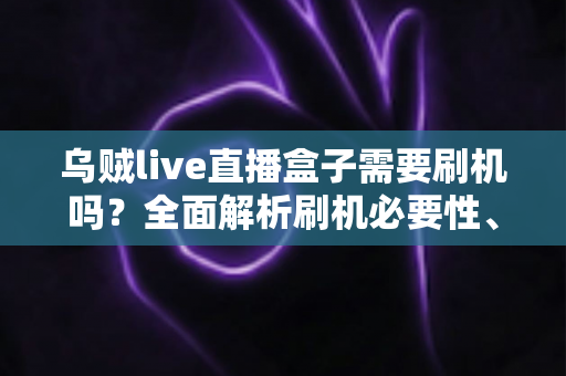 乌贼live直播盒子需要刷机吗？全面解析刷机必要性、潜在风险与实用替代方案