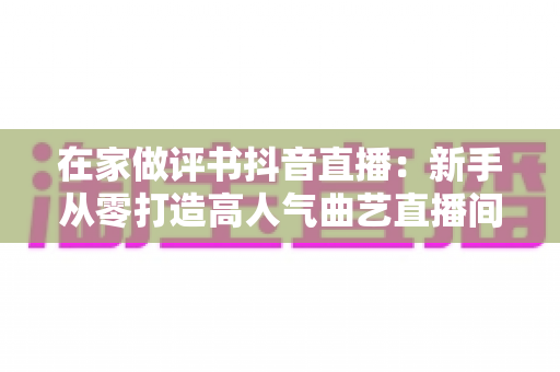 在家做评书抖音直播：新手从零打造高人气曲艺直播间的全攻略