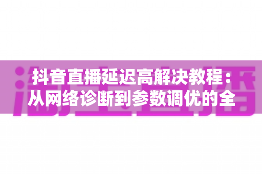 抖音直播延迟高解决教程:从网络诊断到参数调优的全流程实战指南 抖音直播延迟高解决教程:从网络诊断到参数调优的全流程实战指南