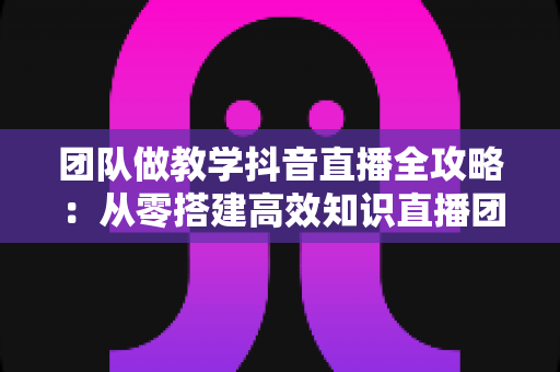 团队做教学抖音直播全攻略：从零搭建高效知识直播团队的实战指南