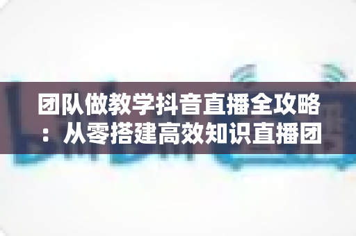团队做教学抖音直播全攻略：从零搭建高效知识直播团队的实战指南
