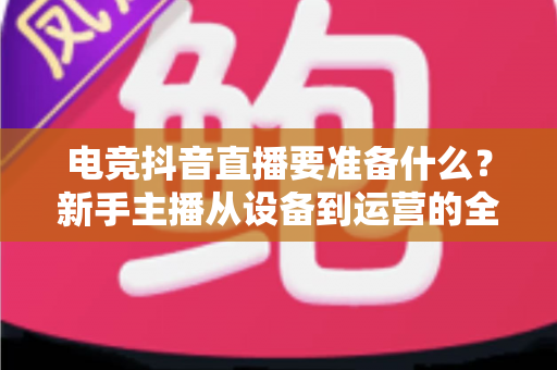 电竞抖音直播要准备什么？新手主播从设备到运营的全方位实战指南