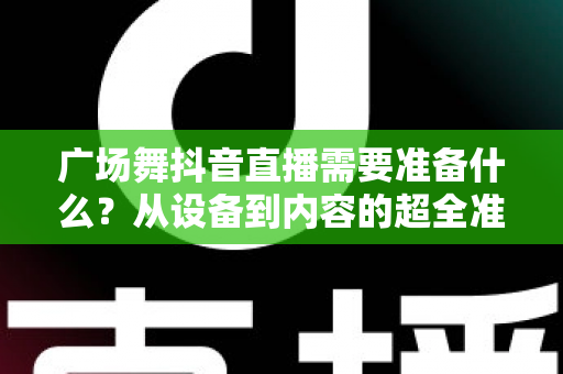 广场舞抖音直播需要准备什么?从设备到内容的超全准备清单,助你快速开启人气直播之旅 广场舞抖音直播需要准备什么?从设备到内容的超全准备清单,助你快速开启人气直播之旅