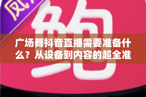 广场舞抖音直播需要准备什么?从设备到内容的超全准备清单,助你快速开启人气直播之旅 广场舞抖音直播需要准备什么?从设备到内容的超全准备清单,助你快速开启人气直播之旅
