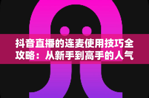 抖音直播的连麦使用技巧全攻略：从新手到高手的人气倍增实战指南