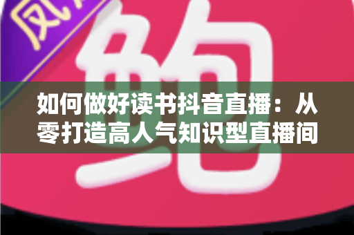 如何做好读书抖音直播：从零打造高人气知识型直播间的完整实战指南