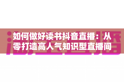 如何做好读书抖音直播：从零打造高人气知识型直播间的完整实战指南