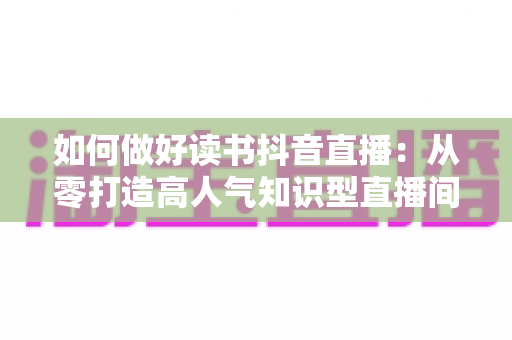 如何做好读书抖音直播：从零打造高人气知识型直播间的完整实战指南