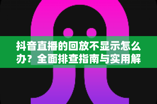 抖音直播的回放不显示怎么办?全面排查指南与实用解决方案 抖音直播的回放不显示怎么办?全面排查指南与实用解决方案