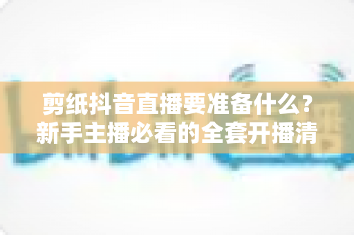 剪纸抖音直播要准备什么?新手主播必看的全套开播清单与实战攻略 剪纸抖音直播要准备什么?新手主播必看的全套开播清单与实战攻略