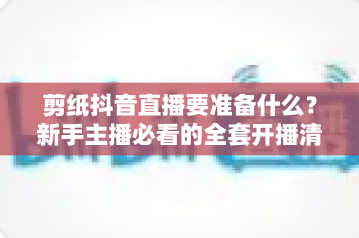 剪纸抖音直播要准备什么?新手主播必看的全套开播清单与实战攻略 剪纸抖音直播要准备什么?新手主播必看的全套开播清单与实战攻略