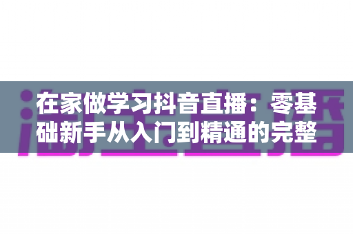 在家做学习抖音直播:零基础新手从入门到精通的完整实战指南 在家做学习抖音直播:零基础新手从入门到精通的完整实战指南