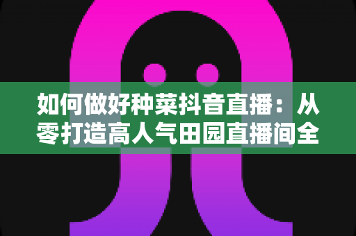 如何做好种菜抖音直播:从零打造高人气田园直播间全攻略 如何做好种菜抖音直播:从零打造高人气田园直播间全攻略