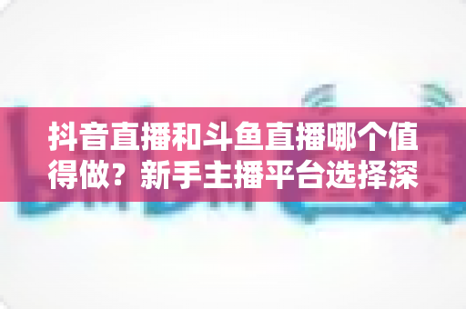 抖音直播和斗鱼直播哪个值得做?新手主播平台选择深度对比与实战指南 抖音直播和斗鱼直播哪个值得做?新手主播平台选择深度对比与实战指南