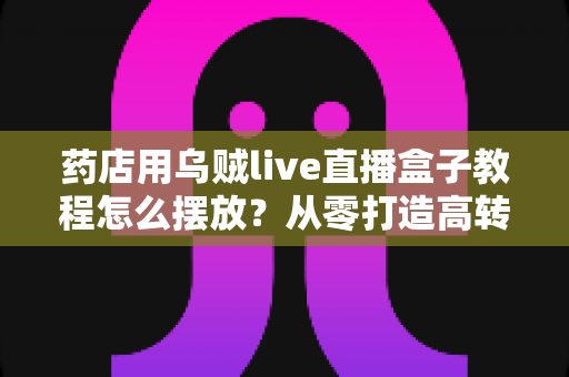 药店用乌贼live直播盒子教程怎么摆放？从零打造高转化药店直播间的完整摆放指南