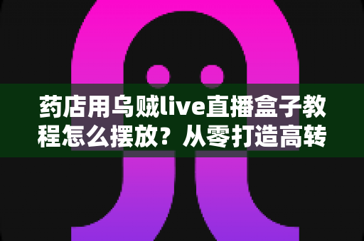 药店用乌贼live直播盒子教程怎么摆放？从零打造高转化药店直播间的完整摆放指南
