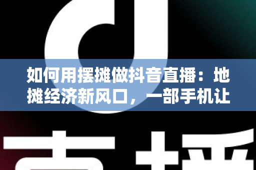 如何用摆摊做抖音直播：地摊经济新风口，一部手机让你的摊位火遍全网