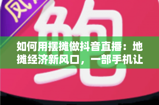 如何用摆摊做抖音直播：地摊经济新风口，一部手机让你的摊位火遍全网