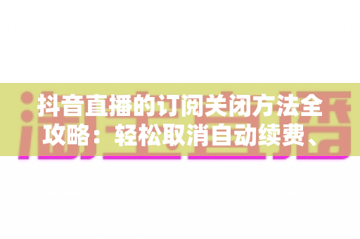 抖音直播的订阅关闭方法全攻略:轻松取消自动续费、关闭推送通知的详细教程 抖音直播的订阅关闭方法全攻略:轻松取消自动续费、关闭推送通知的详细教程