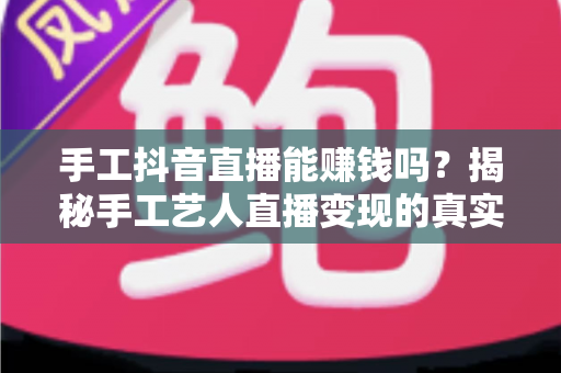 手工抖音直播能赚钱吗?揭秘手工艺人直播变现的真实收入与成功之道 手工抖音直播能赚钱吗?揭秘手工艺人直播变现的真实收入与成功之道
