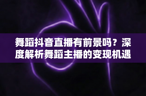 舞蹈抖音直播有前景吗？深度解析舞蹈主播的变现机遇与未来发展路径