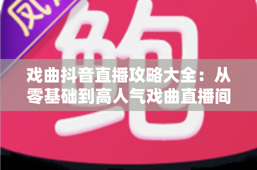戏曲抖音直播攻略大全：从零基础到高人气戏曲直播间的实战指南