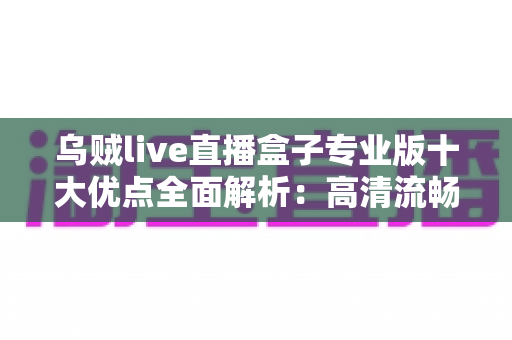 乌贼live直播盒子专业版十大优点全面解析：高清流畅直播体验的首选指南
