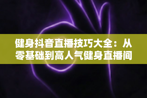 健身抖音直播技巧大全:从零基础到高人气健身直播间的实战指南 健身抖音直播技巧大全:从零基础到高人气健身直播间的实战指南