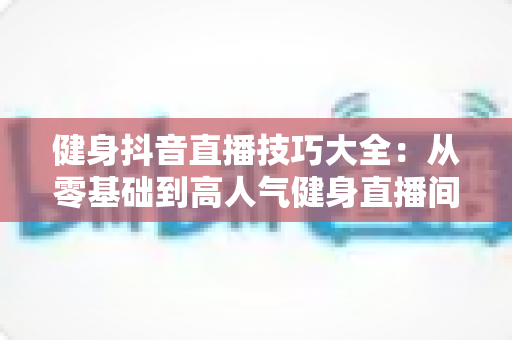 健身抖音直播技巧大全:从零基础到高人气健身直播间的实战指南 健身抖音直播技巧大全:从零基础到高人气健身直播间的实战指南