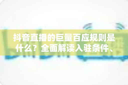 抖音直播的巨量百应规则是什么？全面解读入驻条件、运营规范与合规避坑指南