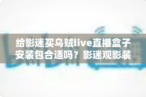给影迷买乌贼live直播盒子安装包合适吗?影迷观影装备选购全攻略与实用避坑指南 给影迷买乌贼live直播盒子安装包合适吗?影迷观影装备选购全攻略与实用避坑指南