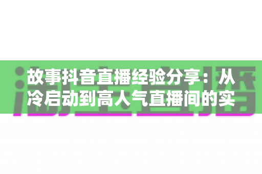 故事抖音直播经验分享:从冷启动到高人气直播间的实战心法与避坑指南 故事抖音直播经验分享:从冷启动到高人气直播间的实战心法与避坑指南