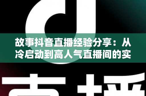 故事抖音直播经验分享:从冷启动到高人气直播间的实战心法与避坑指南 故事抖音直播经验分享:从冷启动到高人气直播间的实战心法与避坑指南